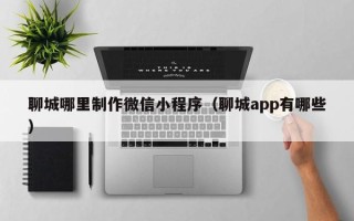 唐山聊城哪里制作微信小程序（聊城app有哪些）
