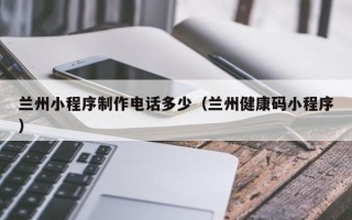 唐山兰州小程序制作电话多少（兰州健康码小程序）