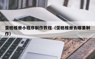 唐山蛋糕相册小程序制作教程（蛋糕相册去哪里制作）